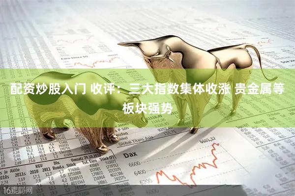 配资炒股入门 收评：三大指数集体收涨 贵金属等板块强势