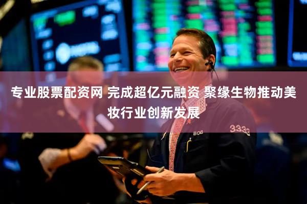 专业股票配资网 完成超亿元融资 聚缘生物推动美妆行业创新发展