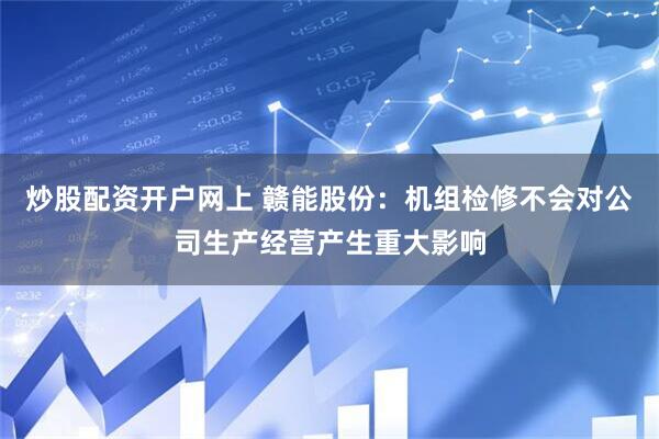 炒股配资开户网上 赣能股份：机组检修不会对公司生产经营产生重大影响