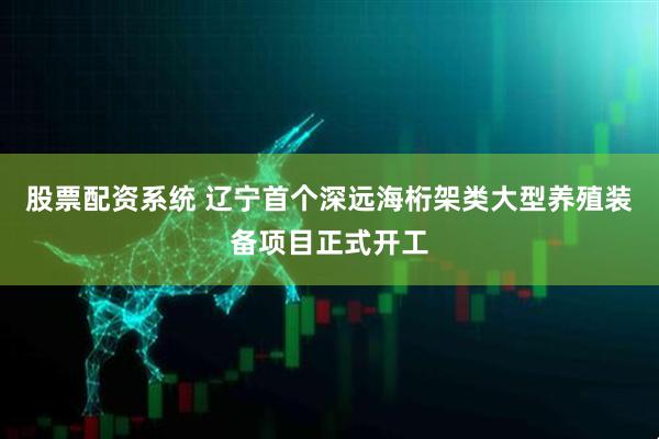 股票配资系统 辽宁首个深远海桁架类大型养殖装备项目正式开工