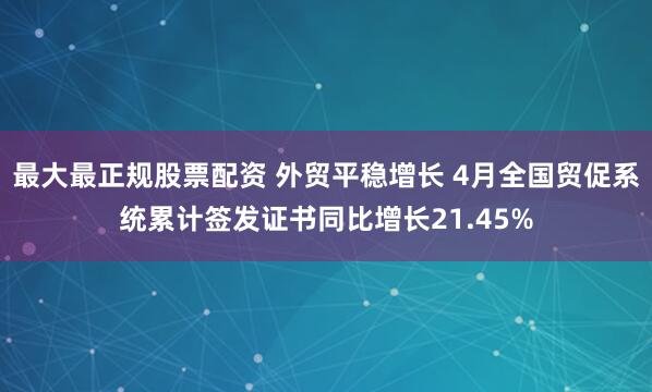 最大最正规股票配资 外贸平稳增长 4月全国贸促系统累计签发证书同比增长21.45%