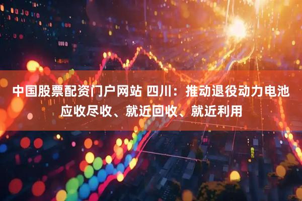 中国股票配资门户网站 四川：推动退役动力电池应收尽收、就近回收、就近利用