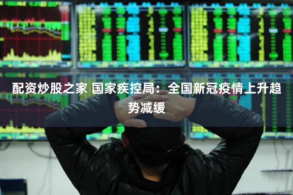 配资炒股之家 国家疾控局：全国新冠疫情上升趋势减缓