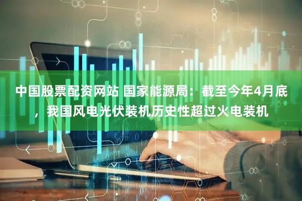 中国股票配资网站 国家能源局：截至今年4月底，我国风电光伏装机历史性超过火电装机