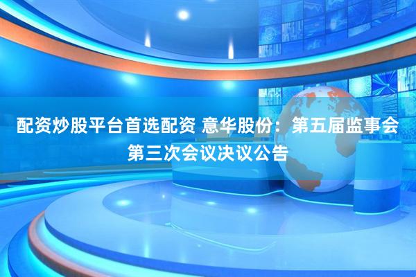 配资炒股平台首选配资 意华股份：第五届监事会第三次会议决议公告