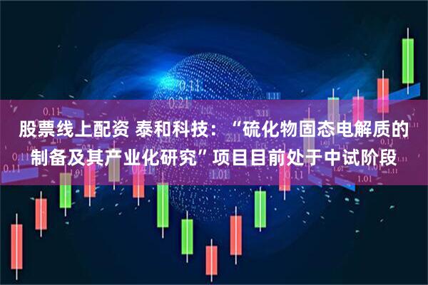 股票线上配资 泰和科技：“硫化物固态电解质的制备及其产业化研究”项目目前处于中试阶段
