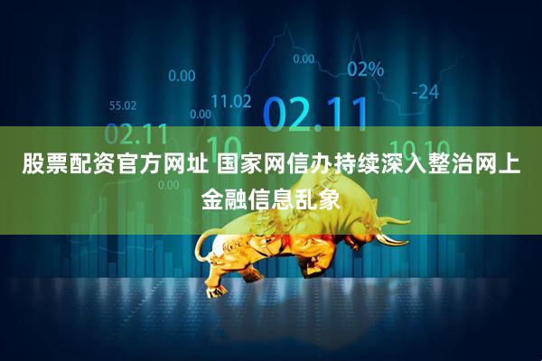 股票配资官方网址 国家网信办持续深入整治网上金融信息乱象