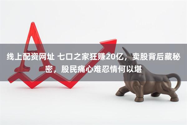 线上配资网址 七口之家狂赚20亿，卖股背后藏秘密，股民痛心难忍情何以堪