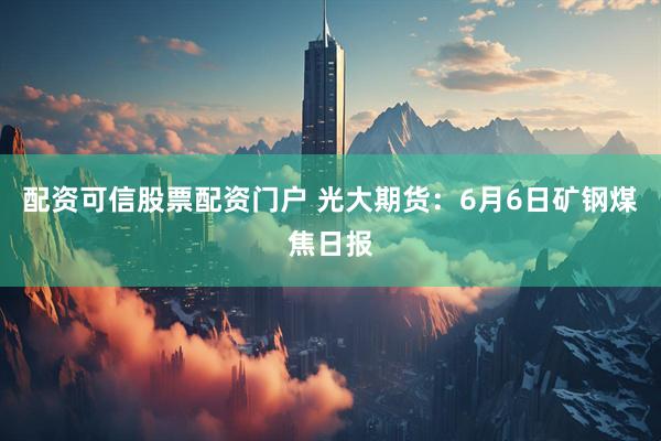 配资可信股票配资门户 光大期货：6月6日矿钢煤焦日报