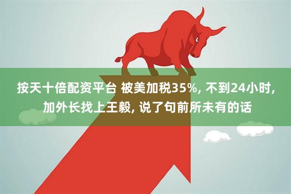 按天十倍配资平台 被美加税35%, 不到24小时, 加外长找上王毅, 说了句前所未有的话