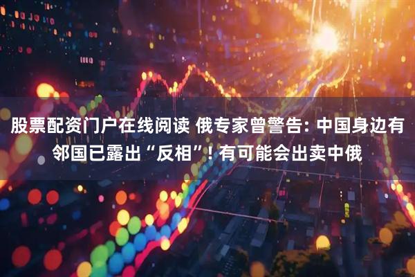 股票配资门户在线阅读 俄专家曾警告: 中国身边有邻国已露出“反相”! 有可能会出卖中俄