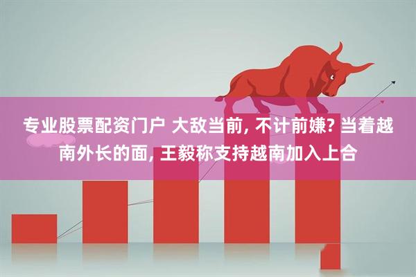 专业股票配资门户 大敌当前, 不计前嫌? 当着越南外长的面, 王毅称支持越南加入上合