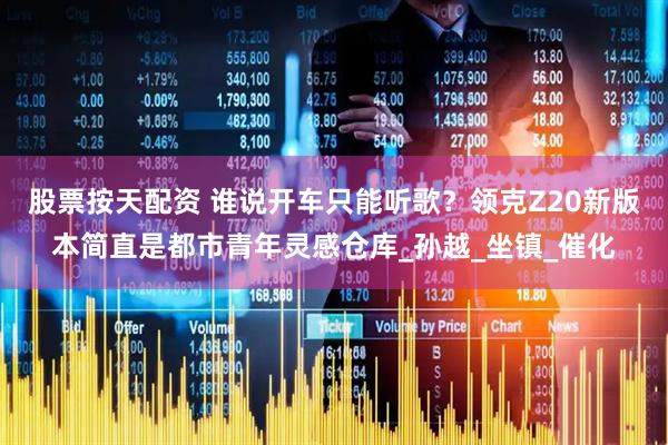 股票按天配资 谁说开车只能听歌？领克Z20新版本简直是都市青年灵感仓库_孙越_坐镇_催化