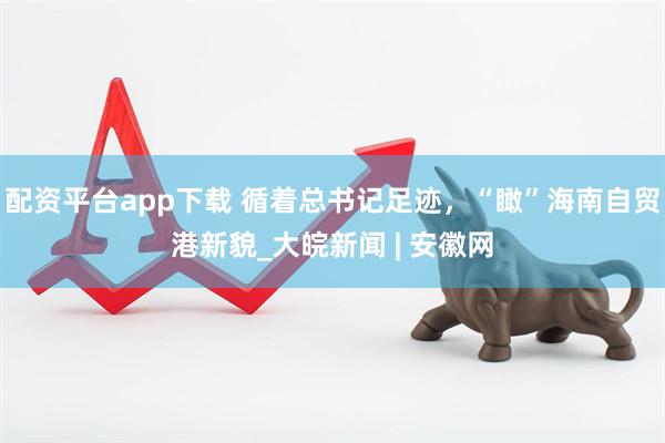 配资平台app下载 循着总书记足迹，“瞰”海南自贸港新貌_大皖新闻 | 安徽网