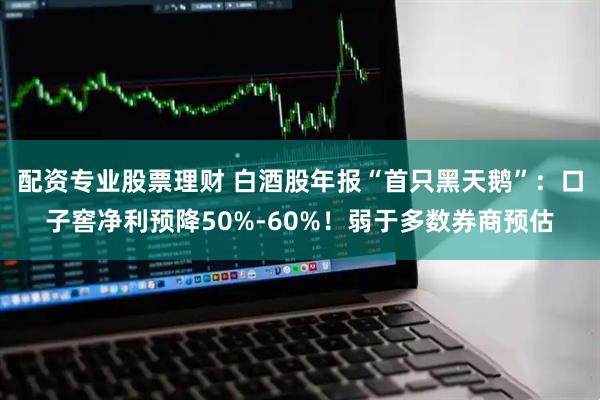 配资专业股票理财 白酒股年报“首只黑天鹅”:口子窖净利预降50%-60%!弱于多数券商预估