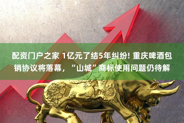 配资门户之家 1亿元了结5年纠纷! 重庆啤酒包销协议将落幕，“山城”商标使用问题仍待解