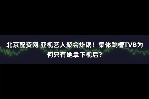 北京配资网 亚视艺人聚会炸锅！集体跳槽TVB为何只有她拿下视后？