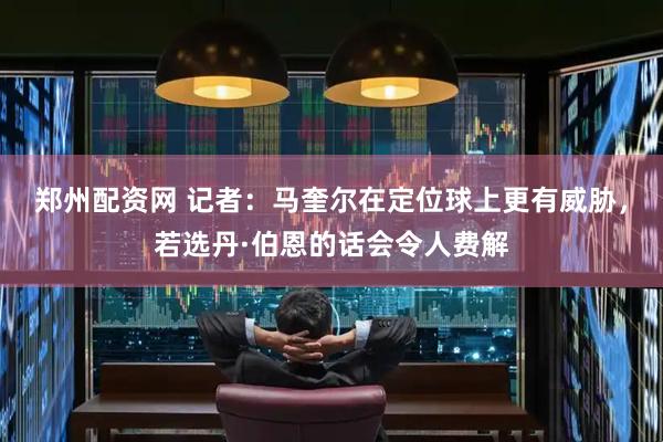 郑州配资网 记者：马奎尔在定位球上更有威胁，若选丹·伯恩的话会令人费解