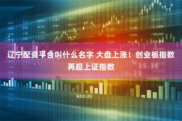 辽宁配资平台叫什么名字 大盘上涨！创业板指数再超上证指数