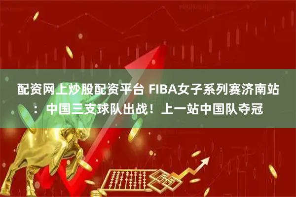 配资网上炒股配资平台 FIBA女子系列赛济南站：中国三支球队出战！上一站中国队夺冠