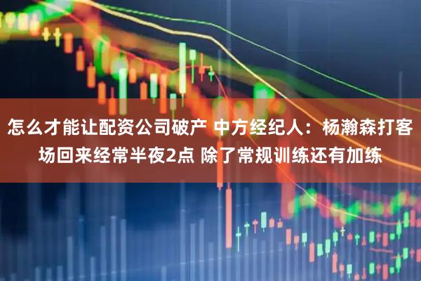 怎么才能让配资公司破产 中方经纪人：杨瀚森打客场回来经常半夜2点 除了常规训练还有加练