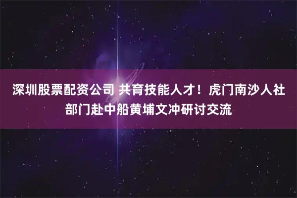 深圳股票配资公司 共育技能人才！虎门南沙人社部门赴中船黄埔文冲研讨交流