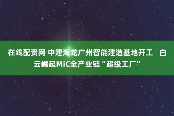 在线配资网 中建海龙广州智能建造基地开工   白云崛起MiC全产业链“超级工厂”