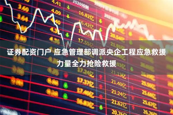 证券配资门户 应急管理部调派央企工程应急救援力量全力抢险救援