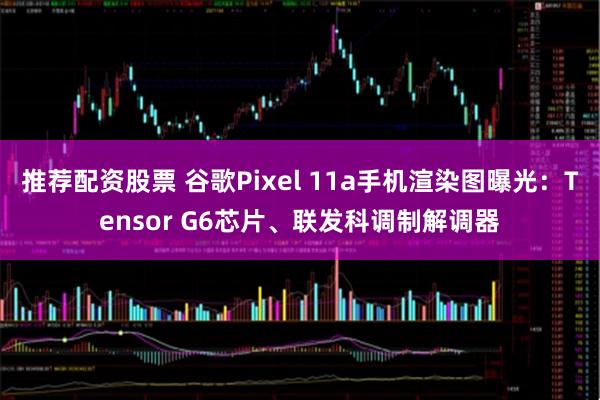 推荐配资股票 谷歌Pixel 11a手机渲染图曝光：Tensor G6芯片、联发科调制解调器