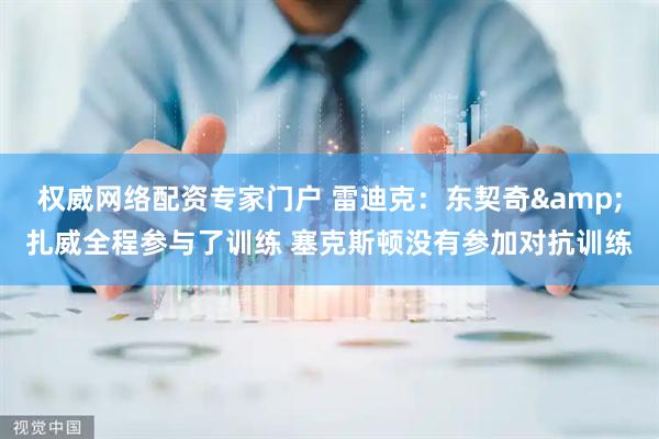权威网络配资专家门户 雷迪克：东契奇&扎威全程参与了训练 塞克斯顿没有参加对抗训练